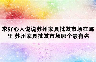 求好心人说说苏州家具批发市场在哪里 苏州家具批发市场哪个最有名